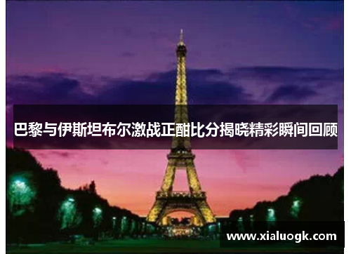 巴黎与伊斯坦布尔激战正酣比分揭晓精彩瞬间回顾
