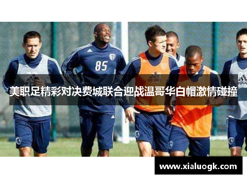 美职足精彩对决费城联合迎战温哥华白帽激情碰撞