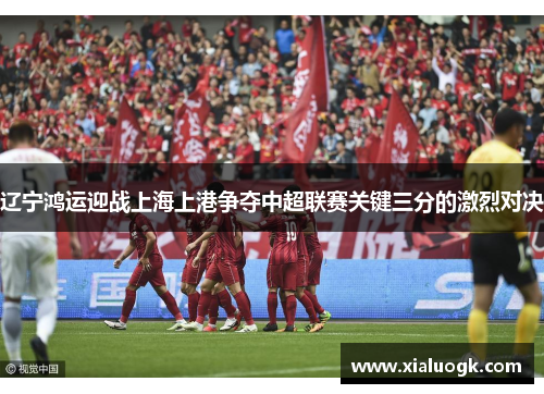 辽宁鸿运迎战上海上港争夺中超联赛关键三分的激烈对决