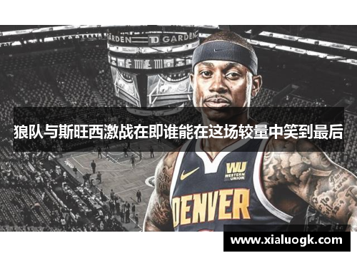 狼队与斯旺西激战在即谁能在这场较量中笑到最后